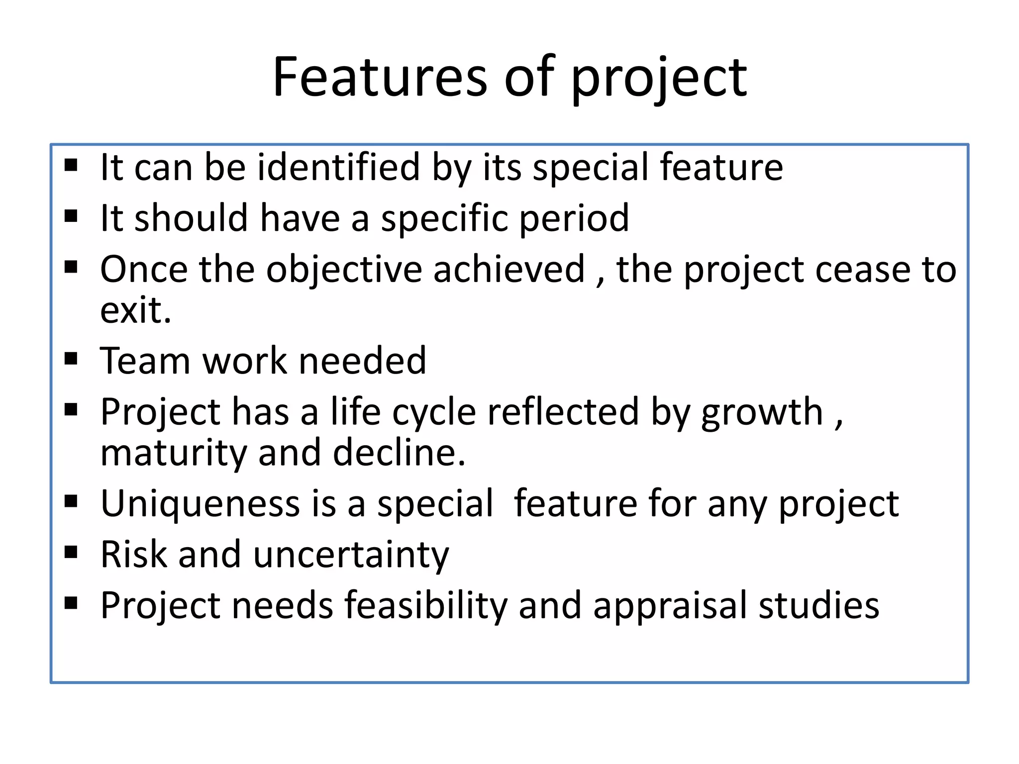 Features of project
 It can be identified by its special feature
 It should have a specific period
 Once the objective achieved , the project cease to
exit.
 Team work needed
 Project has a life cycle reflected by growth ,
maturity and decline.
 Uniqueness is a special feature for any project
 Risk and uncertainty
 Project needs feasibility and appraisal studies
 