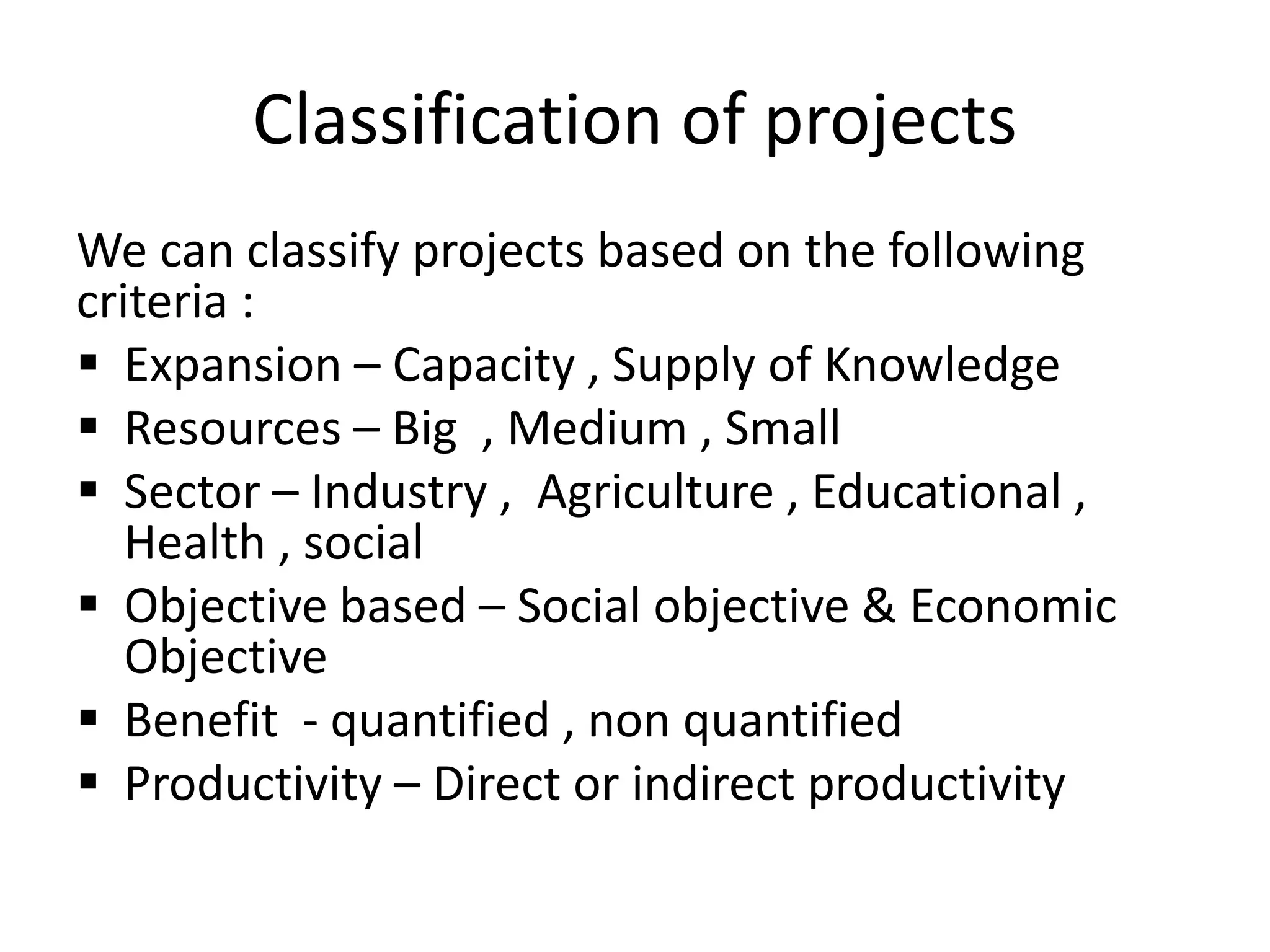 Classification of projects
We can classify projects based on the following
criteria :
 Expansion – Capacity , Supply of Knowledge
 Resources – Big , Medium , Small
 Sector – Industry , Agriculture , Educational ,
Health , social
 Objective based – Social objective & Economic
Objective
 Benefit - quantified , non quantified
 Productivity – Direct or indirect productivity
 