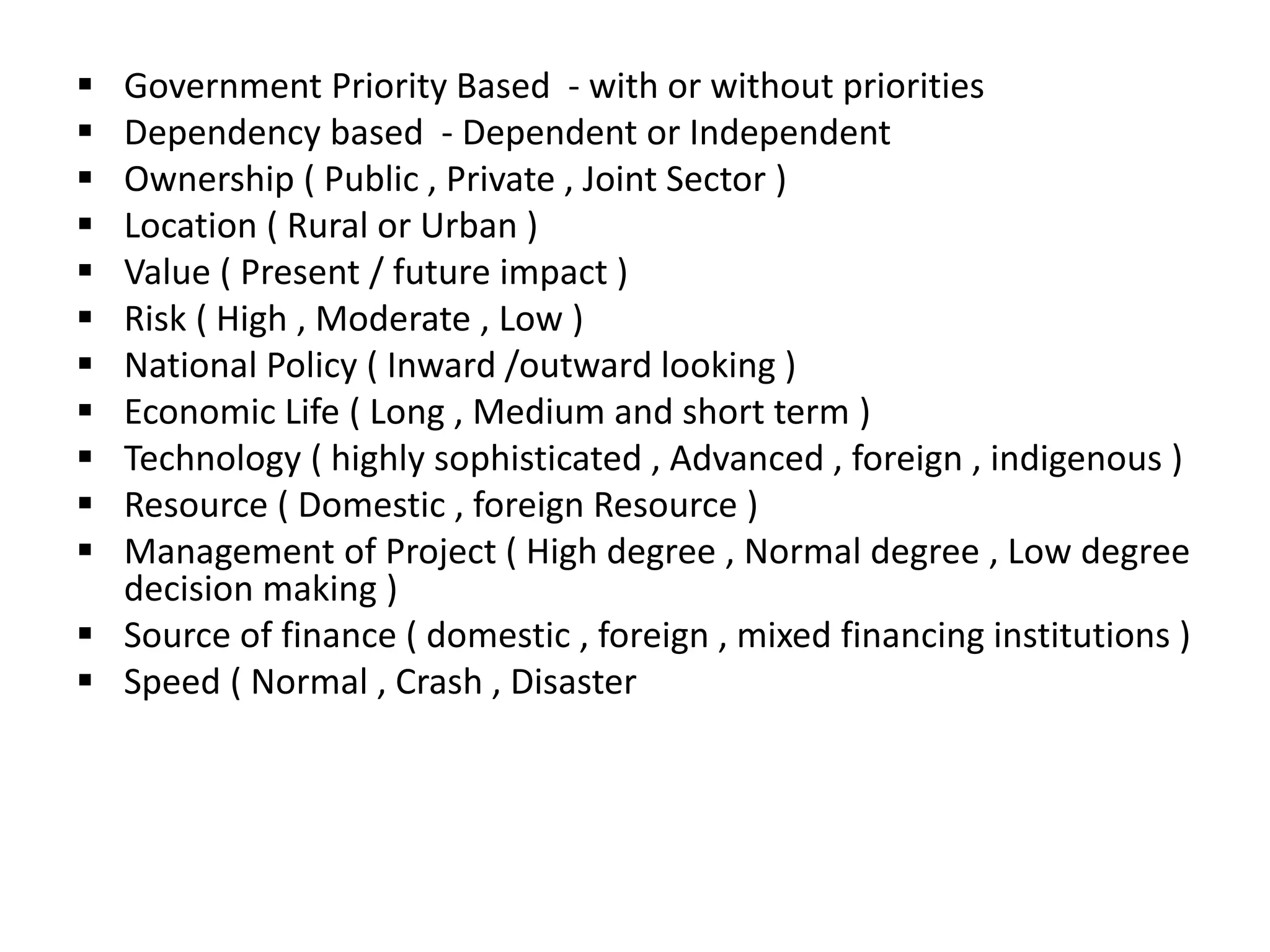  Government Priority Based - with or without priorities
 Dependency based - Dependent or Independent
 Ownership ( Public , Private , Joint Sector )
 Location ( Rural or Urban )
 Value ( Present / future impact )
 Risk ( High , Moderate , Low )
 National Policy ( Inward /outward looking )
 Economic Life ( Long , Medium and short term )
 Technology ( highly sophisticated , Advanced , foreign , indigenous )
 Resource ( Domestic , foreign Resource )
 Management of Project ( High degree , Normal degree , Low degree
decision making )
 Source of finance ( domestic , foreign , mixed financing institutions )
 Speed ( Normal , Crash , Disaster
 