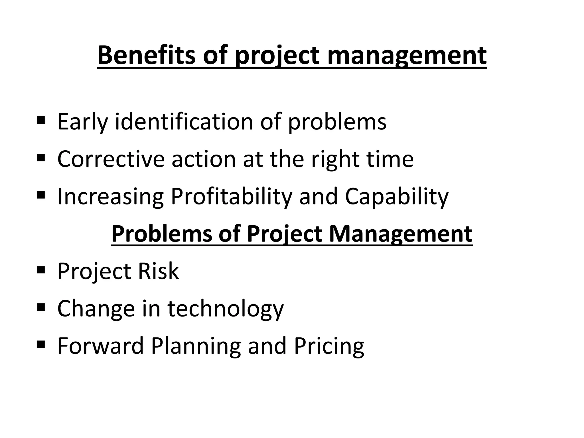 Benefits of project management
 Early identification of problems
 Corrective action at the right time
 Increasing Profitability and Capability
Problems of Project Management
 Project Risk
 Change in technology
 Forward Planning and Pricing
 