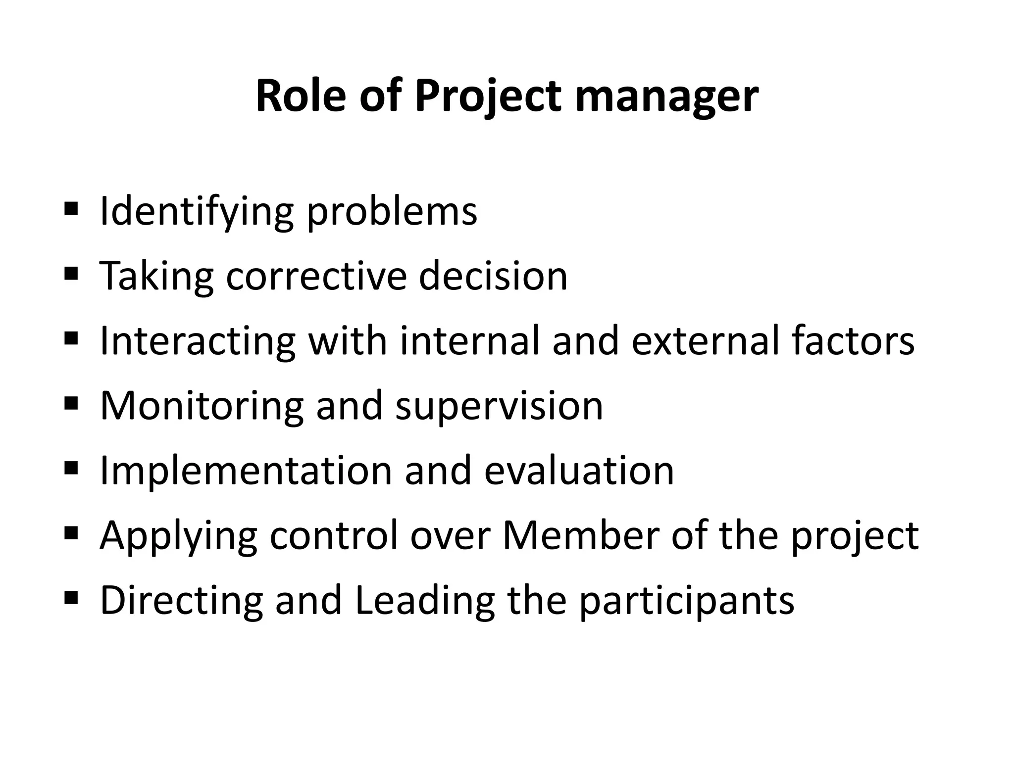 Role of Project manager
 Identifying problems
 Taking corrective decision
 Interacting with internal and external factors
 Monitoring and supervision
 Implementation and evaluation
 Applying control over Member of the project
 Directing and Leading the participants
 