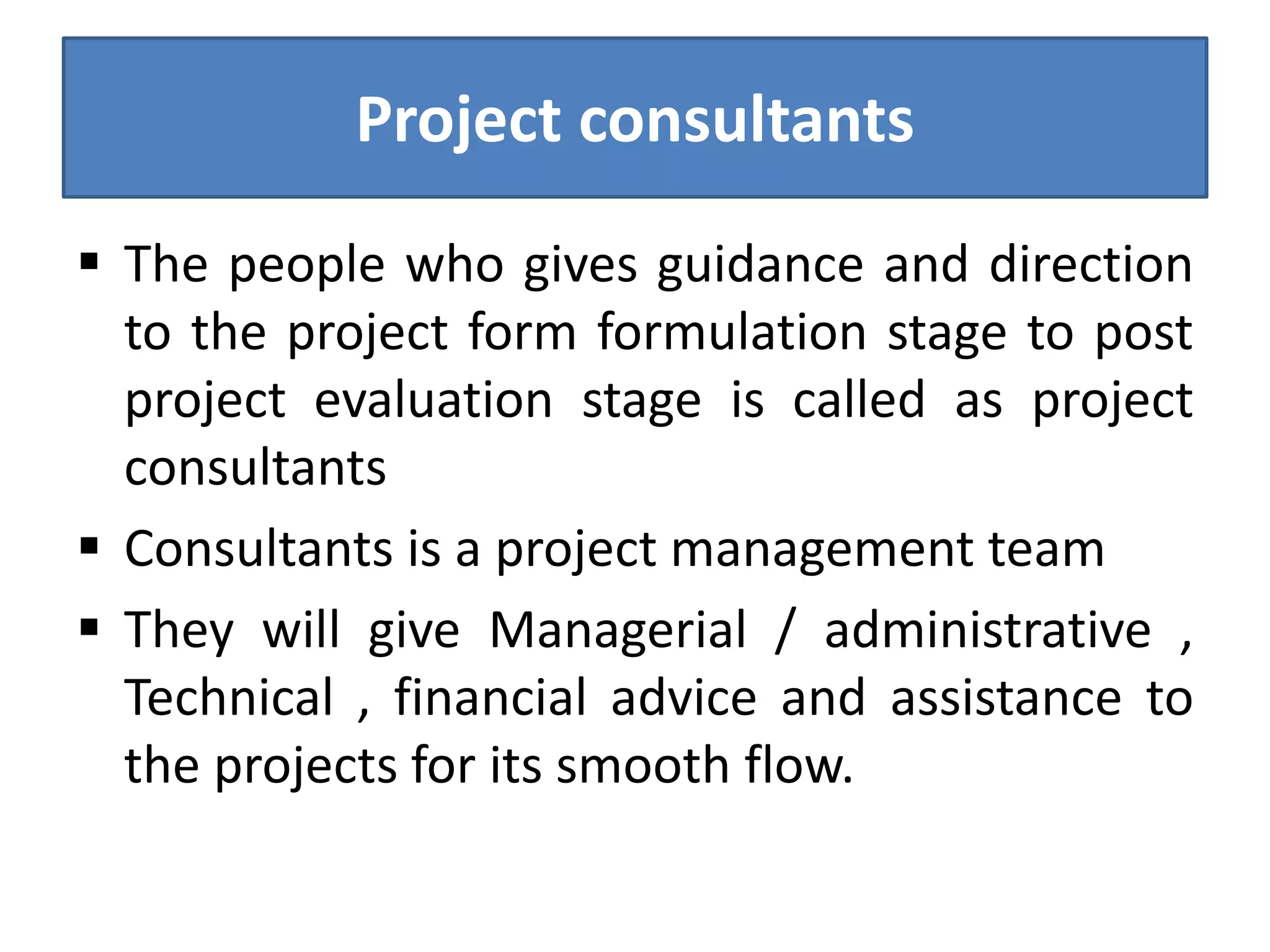 Project consultants
 The people who gives guidance and direction
to the project form formulation stage to post
project evaluation stage is called as project
consultants
 Consultants is a project management team
 They will give Managerial / administrative ,
Technical , financial advice and assistance to
the projects for its smooth flow.
 