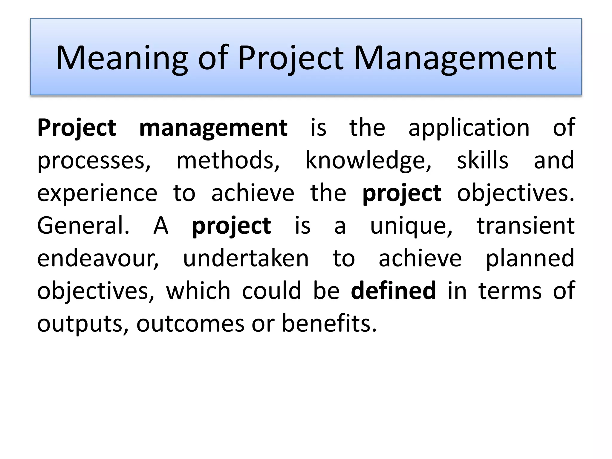 Meaning of Project Management
Project management is the application of
processes, methods, knowledge, skills and
experience to achieve the project objectives.
General. A project is a unique, transient
endeavour, undertaken to achieve planned
objectives, which could be defined in terms of
outputs, outcomes or benefits.
 