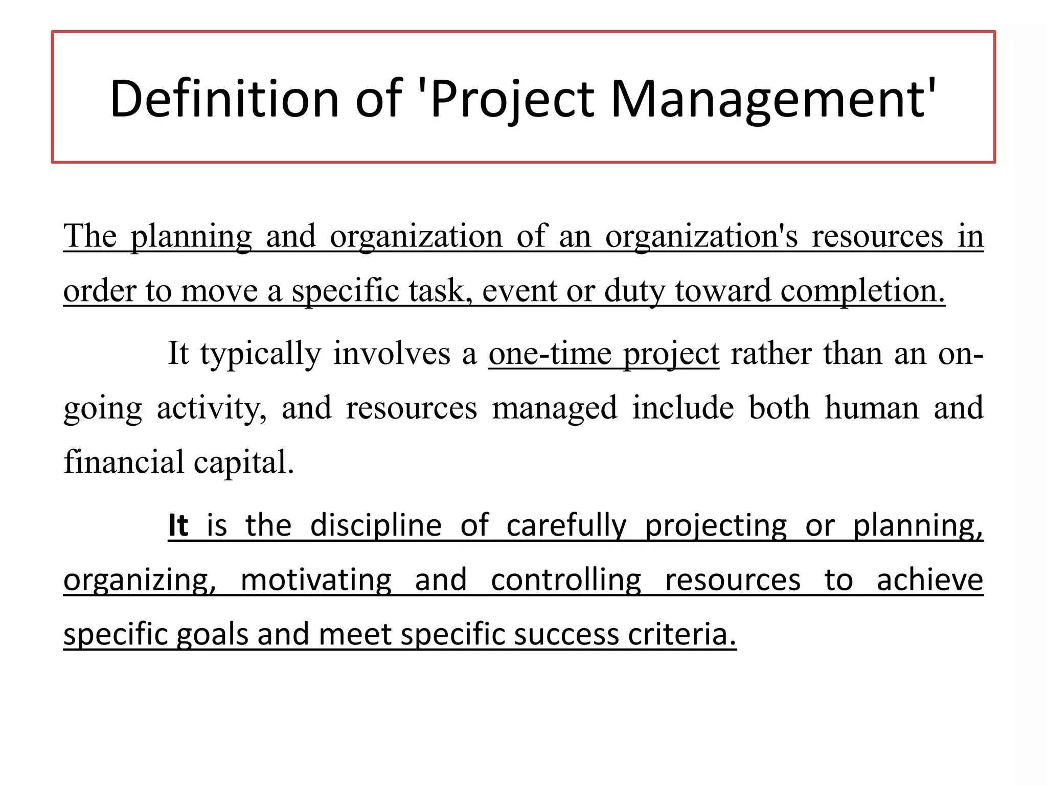 Definition of 'Project Management'
The planning and organization of an organization's resources in
order to move a specific task, event or duty toward completion.
It typically involves a one-time project rather than an on-
going activity, and resources managed include both human and
financial capital.
It is the discipline of carefully projecting or planning,
organizing, motivating and controlling resources to achieve
specific goals and meet specific success criteria.
 