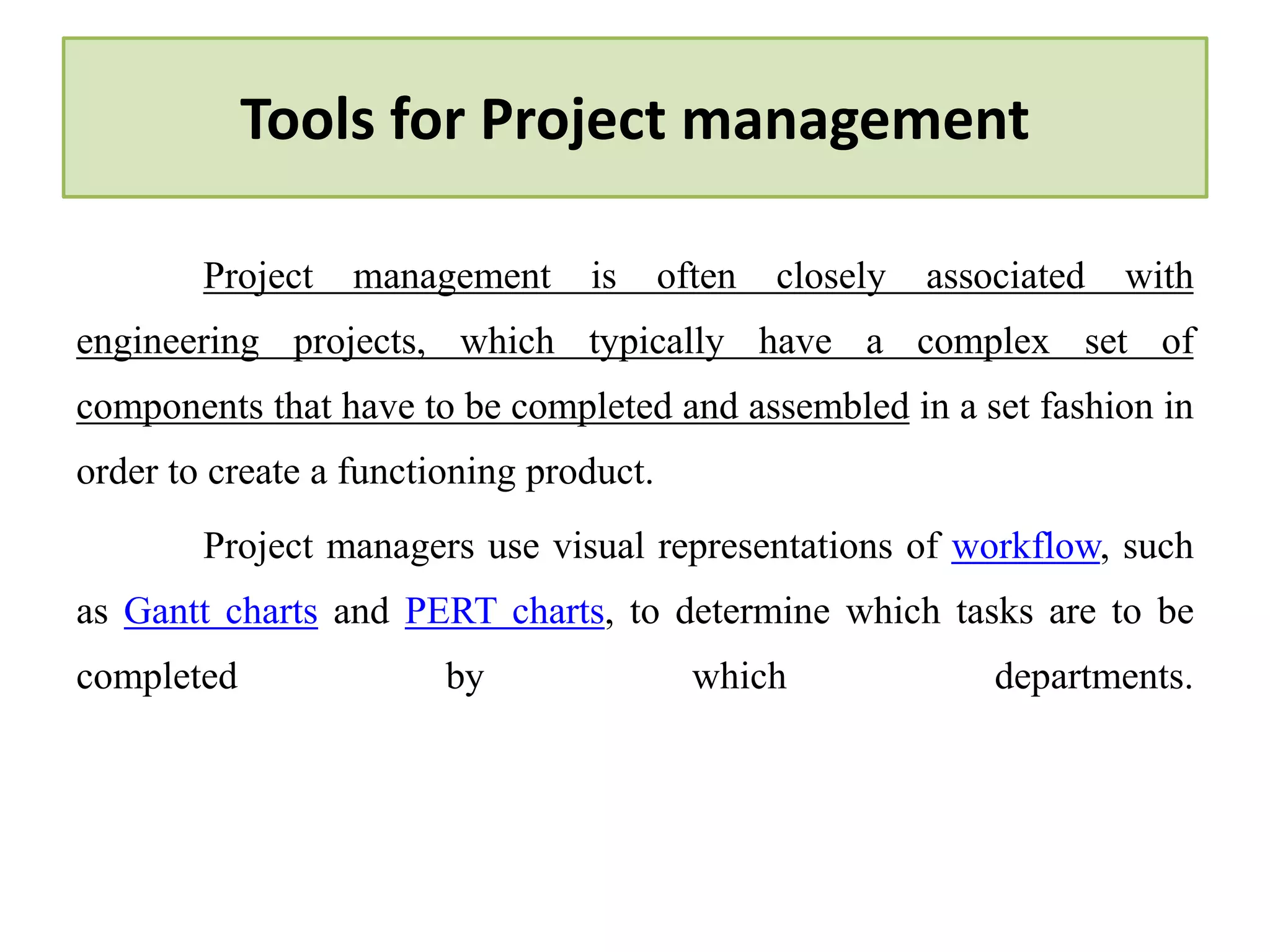 Tools for Project management
Project management is often closely associated with
engineering projects, which typically have a complex set of
components that have to be completed and assembled in a set fashion in
order to create a functioning product.
Project managers use visual representations of workflow, such
as Gantt charts and PERT charts, to determine which tasks are to be
completed by which departments.
 