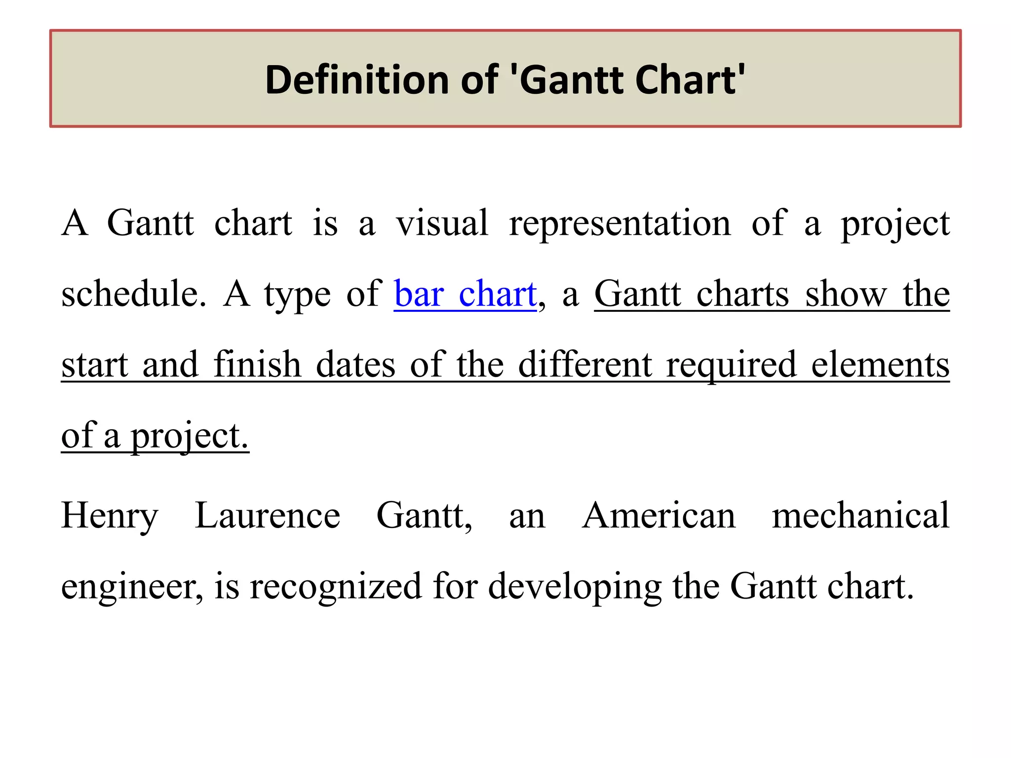 Definition of 'Gantt Chart'
A Gantt chart is a visual representation of a project
schedule. A type of bar chart, a Gantt charts show the
start and finish dates of the different required elements
of a project.
Henry Laurence Gantt, an American mechanical
engineer, is recognized for developing the Gantt chart.
 
