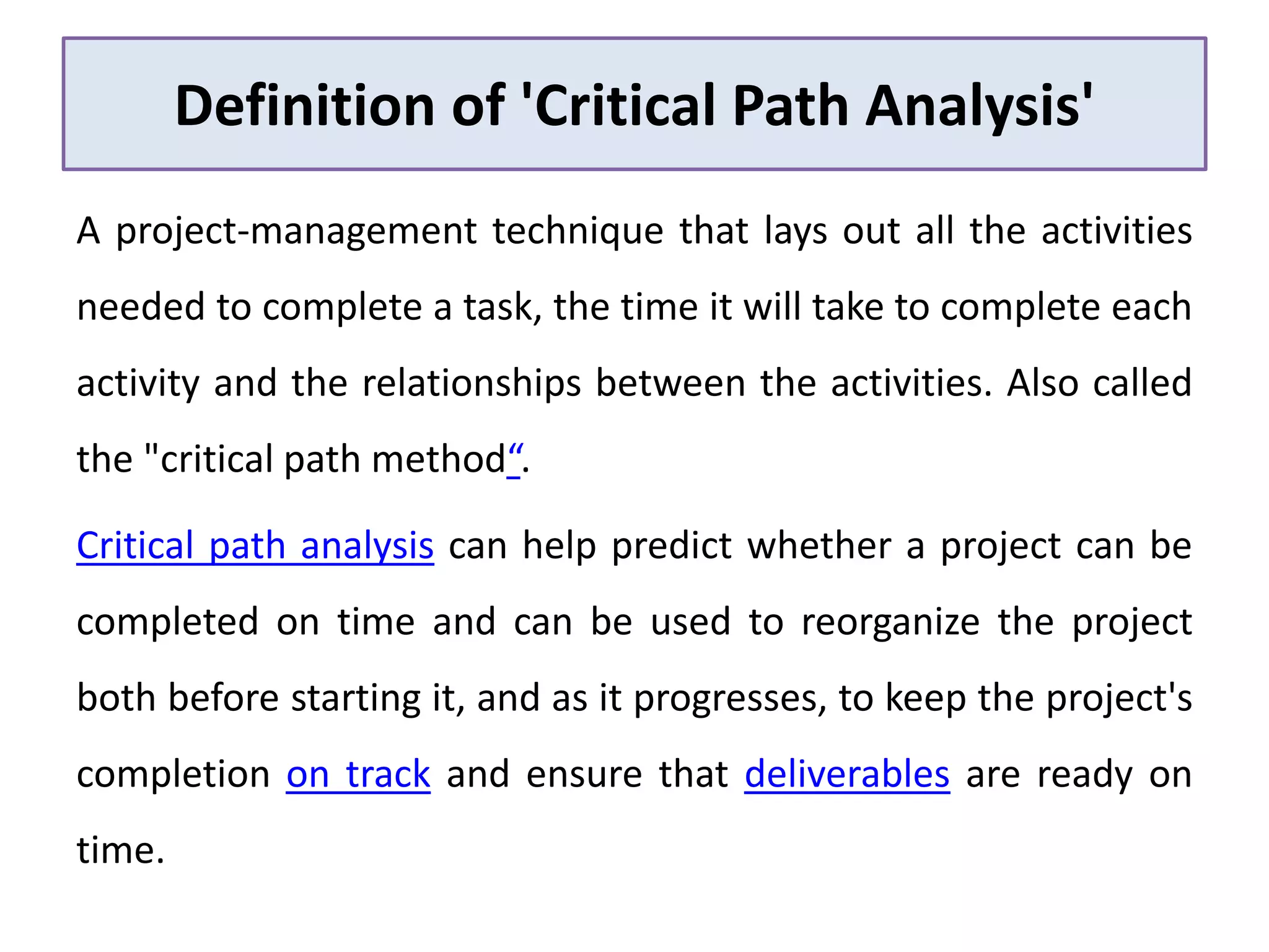 Definition of 'Critical Path Analysis'
A project-management technique that lays out all the activities
needed to complete a task, the time it will take to complete each
activity and the relationships between the activities. Also called
the "critical path method“.
Critical path analysis can help predict whether a project can be
completed on time and can be used to reorganize the project
both before starting it, and as it progresses, to keep the project's
completion on track and ensure that deliverables are ready on
time.
 