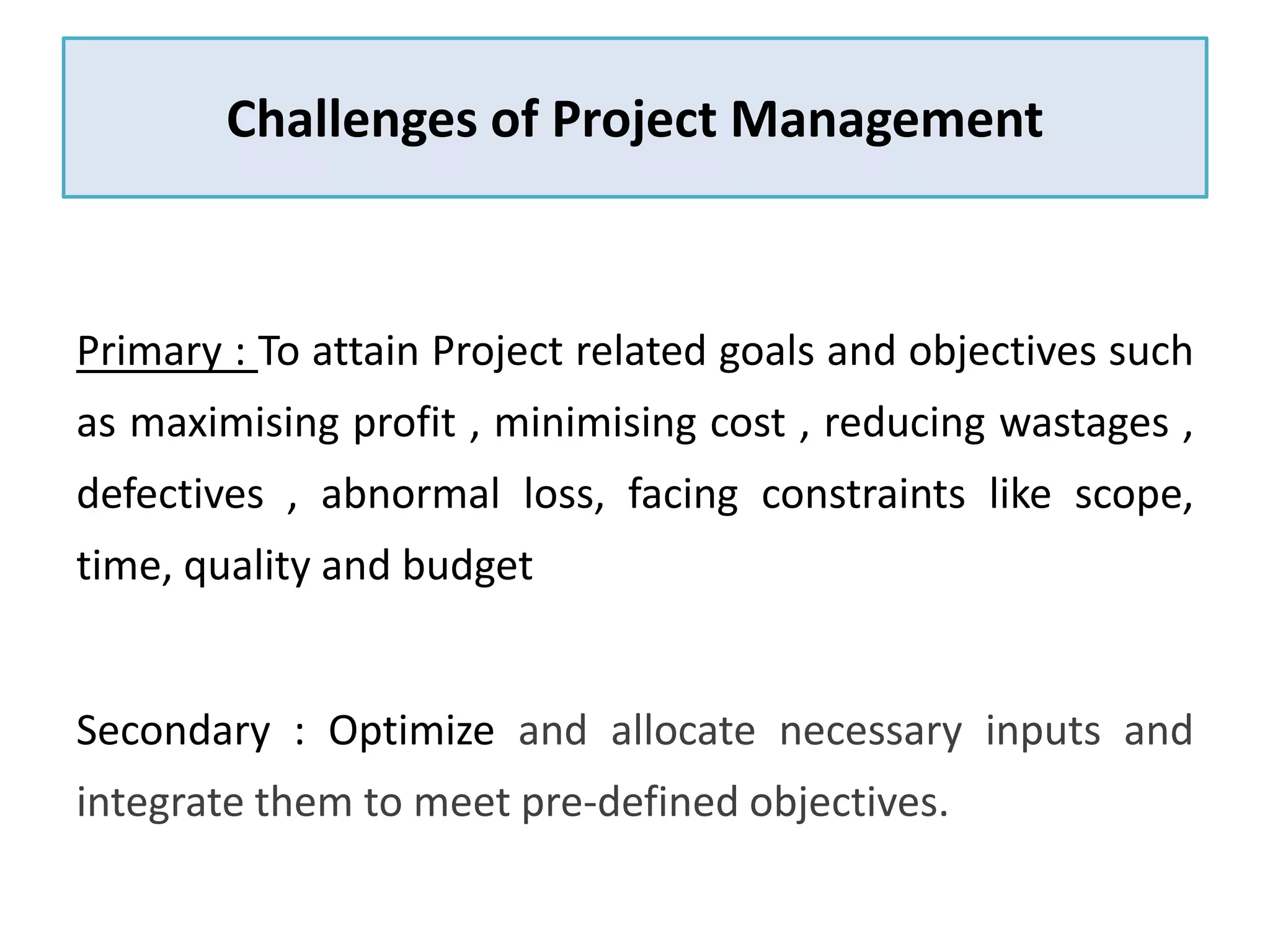Challenges of Project Management
Primary : To attain Project related goals and objectives such
as maximising profit , minimising cost , reducing wastages ,
defectives , abnormal loss, facing constraints like scope,
time, quality and budget
Secondary : Optimize and allocate necessary inputs and
integrate them to meet pre-defined objectives.
 