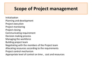 Scope of Project management
Initialization
Planning and development
Project execution
Project monitoring
Project closing
Communicating requirement
Decision making process
Managing the workforce
Building project team
Negotiating with the members of the Project team
Allocating resources according to the requirements
Project control mechanism
Appropriate level of control on time , cost and resources
 