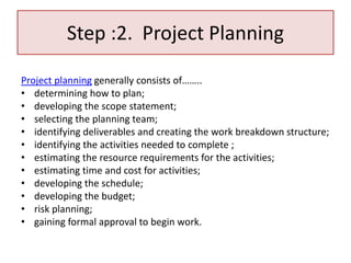 Step :2. Project Planning
Project planning generally consists of……..
• determining how to plan;
• developing the scope statement;
• selecting the planning team;
• identifying deliverables and creating the work breakdown structure;
• identifying the activities needed to complete ;
• estimating the resource requirements for the activities;
• estimating time and cost for activities;
• developing the schedule;
• developing the budget;
• risk planning;
• gaining formal approval to begin work.
 