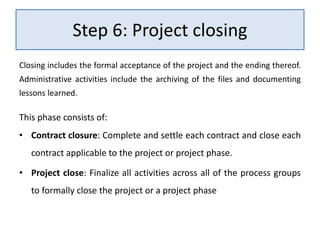 Step 6: Project closing
Closing includes the formal acceptance of the project and the ending thereof.
Administrative activities include the archiving of the files and documenting
lessons learned.
This phase consists of:
• Contract closure: Complete and settle each contract and close each
contract applicable to the project or project phase.
• Project close: Finalize all activities across all of the process groups
to formally close the project or a project phase
 