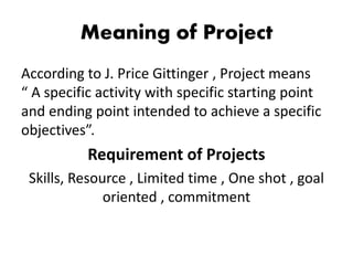Meaning of Project
According to J. Price Gittinger , Project means
“ A specific activity with specific starting point
and ending point intended to achieve a specific
objectives”.
Requirement of Projects
Skills, Resource , Limited time , One shot , goal
oriented , commitment
 