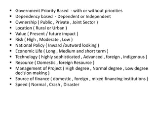  Government Priority Based - with or without priorities
 Dependency based - Dependent or Independent
 Ownership ( Public , Private , Joint Sector )
 Location ( Rural or Urban )
 Value ( Present / future impact )
 Risk ( High , Moderate , Low )
 National Policy ( Inward /outward looking )
 Economic Life ( Long , Medium and short term )
 Technology ( highly sophisticated , Advanced , foreign , indigenous )
 Resource ( Domestic , foreign Resource )
 Management of Project ( High degree , Normal degree , Low degree
decision making )
 Source of finance ( domestic , foreign , mixed financing institutions )
 Speed ( Normal , Crash , Disaster
 