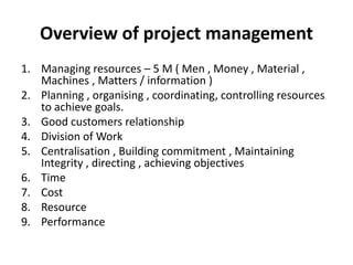 Overview of project management
1. Managing resources – 5 M ( Men , Money , Material ,
Machines , Matters / information )
2. Planning , organising , coordinating, controlling resources
to achieve goals.
3. Good customers relationship
4. Division of Work
5. Centralisation , Building commitment , Maintaining
Integrity , directing , achieving objectives
6. Time
7. Cost
8. Resource
9. Performance
 
