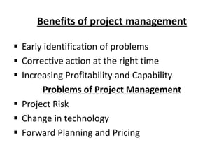 Benefits of project management
 Early identification of problems
 Corrective action at the right time
 Increasing Profitability and Capability
Problems of Project Management
 Project Risk
 Change in technology
 Forward Planning and Pricing
 