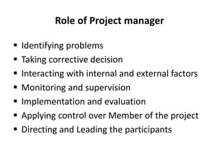 Role of Project manager
 Identifying problems
 Taking corrective decision
 Interacting with internal and external factors
 Monitoring and supervision
 Implementation and evaluation
 Applying control over Member of the project
 Directing and Leading the participants
 