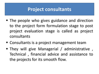 Project consultants
 The people who gives guidance and direction
to the project form formulation stage to post
project evaluation stage is called as project
consultants
 Consultants is a project management team
 They will give Managerial / administrative ,
Technical , financial advice and assistance to
the projects for its smooth flow.
 