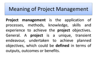 Meaning of Project Management
Project management is the application of
processes, methods, knowledge, skills and
experience to achieve the project objectives.
General. A project is a unique, transient
endeavour, undertaken to achieve planned
objectives, which could be defined in terms of
outputs, outcomes or benefits.
 