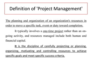 Definition of 'Project Management'
The planning and organization of an organization's resources in
order to move a specific task, event or duty toward completion.
It typically involves a one-time project rather than an on-
going activity, and resources managed include both human and
financial capital.
It is the discipline of carefully projecting or planning,
organizing, motivating and controlling resources to achieve
specific goals and meet specific success criteria.
 