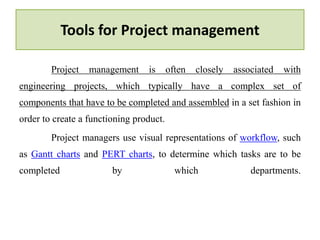 Tools for Project management
Project management is often closely associated with
engineering projects, which typically have a complex set of
components that have to be completed and assembled in a set fashion in
order to create a functioning product.
Project managers use visual representations of workflow, such
as Gantt charts and PERT charts, to determine which tasks are to be
completed by which departments.
 