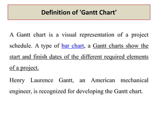 Definition of 'Gantt Chart'
A Gantt chart is a visual representation of a project
schedule. A type of bar chart, a Gantt charts show the
start and finish dates of the different required elements
of a project.
Henry Laurence Gantt, an American mechanical
engineer, is recognized for developing the Gantt chart.
 
