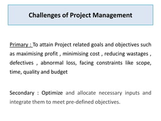 Challenges of Project Management
Primary : To attain Project related goals and objectives such
as maximising profit , minimising cost , reducing wastages ,
defectives , abnormal loss, facing constraints like scope,
time, quality and budget
Secondary : Optimize and allocate necessary inputs and
integrate them to meet pre-defined objectives.
 