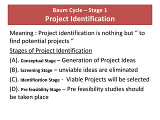 Baum Cycle – Stage 1
Project Identification
Meaning : Project identification is nothing but “ to
find potential projects “
Stages of Project Identification
(A). Conceptual Stage – Generation of Project Ideas
(B). Screening Stage – unviable ideas are eliminated
(C). Identification Stage - Viable Projects will be selected
(D). Pre feasibility Stage – Pre feasibility studies should
be taken place
 