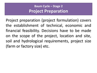 Baum Cycle – Stage 2
Project Preparation
Project preparation (project formulation) covers
the establishment of technical, economic and
financial feasibility. Decisions have to be made
on the scope of the project, location and site,
soil and hydrological requirements, project size
(farm or factory size) etc.
 