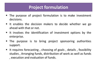 Project formulation
 The purpose of project formulation is to make investment
decisions.
 It enables the decision makers to decide whether we go
ahead with that or not.
 It involves the identification of investment options by the
enterprise.
 The purpose is to bring project sponsoring authorities
support.
 It requires forecasting , choosing of goals , details , feasibility
studies , Arranging funds, distribution of work as well as funds
, execution and evaluation of funds.
 