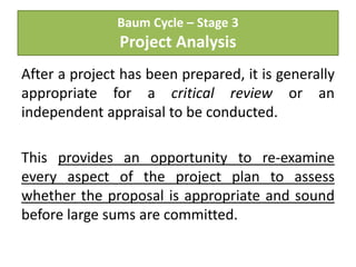 Baum Cycle – Stage 3
Project Analysis
After a project has been prepared, it is generally
appropriate for a critical review or an
independent appraisal to be conducted.
This provides an opportunity to re-examine
every aspect of the project plan to assess
whether the proposal is appropriate and sound
before large sums are committed.
 