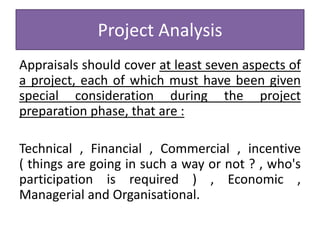 Project Analysis
Appraisals should cover at least seven aspects of
a project, each of which must have been given
special consideration during the project
preparation phase, that are :
Technical , Financial , Commercial , incentive
( things are going in such a way or not ? , who's
participation is required ) , Economic ,
Managerial and Organisational.
 
