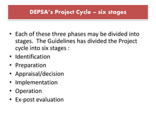 DEPSA’s Project Cycle – six stages
• Each of these three phases may be divided into
stages. The Guidelines has divided the Project
cycle into six stages :
• Identification
• Preparation
• Appraisal/decision
• Implementation
• Operation
• Ex-post evaluation
 