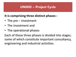 UNIDO – Project Cycle
It is comprising three distinct phases :
• The pre – investment
• The investment and
• The operational phases
Each of these three phases is divided into stages,
some of which constitute important consultancy,
engineering and industrial activities.
 
