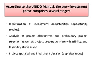 According to the UNIDO Manual, the pre – investment
phase comprises several stages:
• Identification of investment opportunities (opportunity
studies).
• Analysis of project alternatives and preliminary project
selection as well as project preparation (pre – feasibility, and
feasibility studies) and
• Project appraisal and investment decision (appraisal repot)
 