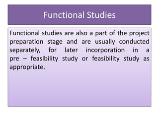 Functional Studies
Functional studies are also a part of the project
preparation stage and are usually conducted
separately, for later incorporation in a
pre – feasibility study or feasibility study as
appropriate.
 