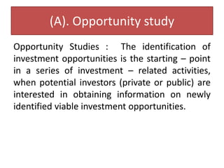 (A). Opportunity study
Opportunity Studies : The identification of
investment opportunities is the starting – point
in a series of investment – related activities,
when potential investors (private or public) are
interested in obtaining information on newly
identified viable investment opportunities.
 