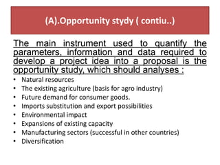 (A).Opportunity stydy ( contiu..)
The main instrument used to quantify the
parameters, information and data required to
develop a project idea into a proposal is the
opportunity study, which should analyses :
• Natural resources
• The existing agriculture (basis for agro industry)
• Future demand for consumer goods.
• Imports substitution and export possibilities
• Environmental impact
• Expansions of existing capacity
• Manufacturing sectors (successful in other countries)
• Diversification
 