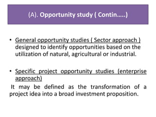 (A). Opportunity study ( Contin…..)
• General opportunity studies ( Sector approach )
designed to identify opportunities based on the
utilization of natural, agricultural or industrial.
• Specific project opportunity studies (enterprise
approach)
It may be defined as the transformation of a
project idea into a broad investment proposition.
 