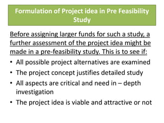 Formulation of Project idea in Pre Feasibility
Study
Before assigning larger funds for such a study, a
further assessment of the project idea might be
made in a pre-feasibility study. This is to see if:
• All possible project alternatives are examined
• The project concept justifies detailed study
• All aspects are critical and need in – depth
investigation
• The project idea is viable and attractive or not
 