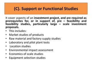(C). Support or Functional Studies
It cover aspects of an investment project, and are required as
prerequisites for, or in support of, pre – feasibility and
feasibility studies, particularly large – scale investment
proposals.
• This includes:
• Market studies of products
• Raw material and factory supply studies
• Laboratory and pilot plant tests
• Location studies
• Environmental impact assessment
• Economics of scale studies
• Equipment selection studies
 