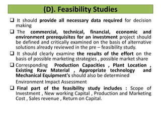(D). Feasibility Studies
 It should provide all necessary data required for decision
making
 The commercial, technical, financial, economic and
environment prerequisites for an investment project should
be defined and critically examined on the basis of alternative
solutions already reviewed in the pre – feasibility study.
 It should clearly examine the results of the effort on the
basis of possible marketing strategies , possible market share
 Corresponding Production Capacities , Plant Location ,
Existing Raw Material , Appropriate technology and
Mechanical Equipment's should also be determined
Environment Impact Assessment
 Final part of the feasibility study includes : Scope of
Investment , New working Capital , Production and Marketing
Cost , Sales revenue , Return on Capital.
 