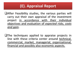 (E). Appraisal Report
After Feasibility studies, the various parties will
carry out their own appraisal of the investment
project in accordance with their individual
objectives and evaluation of expected risks, costs
and gain.
The techniques applied to appraise projects in
line with these criteria center around technical,
commercial, market, managerial, organizational,
financial and possibly also economic aspects.
 