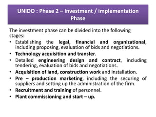 UNIDO : Phase 2 – Investment / implementation
Phase
The investment phase can be divided into the following
stages:
• Establishing the legal, financial and organizational,
including proposing, evaluation of bids and negotiations.
• Technology acquisition and transfer.
• Detailed engineering design and contract, including
tendering, evaluation of bids and negotiations.
• Acquisition of land, construction work and installation.
• Pre – production marketing, including the securing of
suppliers and setting up the administration of the firm.
• Recruitment and training of personnel.
• Plant commissioning and start – up.
 