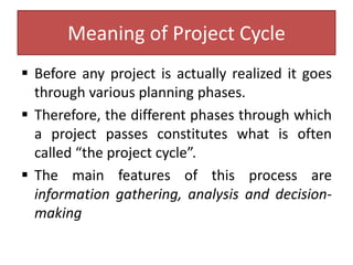 Meaning of Project Cycle
 Before any project is actually realized it goes
through various planning phases.
 Therefore, the different phases through which
a project passes constitutes what is often
called “the project cycle”.
 The main features of this process are
information gathering, analysis and decision-
making
 
