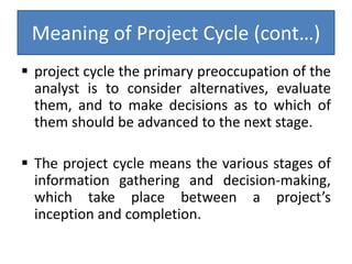 Meaning of Project Cycle (cont…)
 project cycle the primary preoccupation of the
analyst is to consider alternatives, evaluate
them, and to make decisions as to which of
them should be advanced to the next stage.
 The project cycle means the various stages of
information gathering and decision-making,
which take place between a project’s
inception and completion.
 