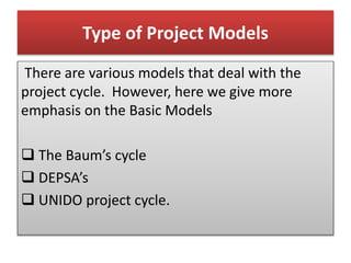 Type of Project Models
There are various models that deal with the
project cycle. However, here we give more
emphasis on the Basic Models
 The Baum’s cycle
 DEPSA’s
 UNIDO project cycle.
 