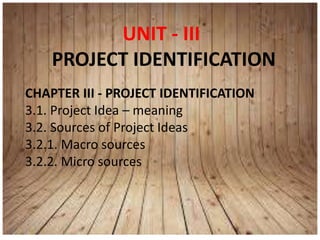 UNIT - III
PROJECT IDENTIFICATION
CHAPTER III - PROJECT IDENTIFICATION
3.1. Project Idea – meaning
3.2. Sources of Project Ideas
3.2.1. Macro sources
3.2.2. Micro sources
 
