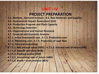 UNIT - IV
PROJECT PREPARATION
4.1. Markets , Demand Analysis ; 4.2. Raw Materials and Supplies
4.3. Environment Impact Assessment (EIA)
4.4. Production Program and Plant Capacity
4.5. Technology Selection
4.6. Organizational and Human Resource
4.7. Financial and Economic Analysis
4.7.1. Initial investment cost , 4.7.2. Production cost
4.7.3. Marketing cost ; 4.7.4. Projection of cash flow
4.7.5. Financial evaluation
4.7.5.1. Net present value (NPV) ; 4.7.5.2. Internal rate of return (IRR)
4.7.5.3. Benefit cost ratio (BCR)
4.7.5.4. Payback period (PBP)
4.7.5.5. Accounting rate of return (ARR)
4.7.5.6. Break – even analysis (BEA)
 