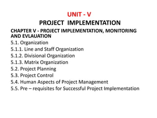 CHAPTER V - PROJECT IMPLEMENTATION, MONITORING
AND EVLAUATION
5.1. Organization
5.1.1. Line and Staff Organization
5.1.2. Divisional Organization
5.1.3. Matrix Organization
5.2. Project Planning
5.3. Project Control
5.4. Human Aspects of Project Management
5.5. Pre – requisites for Successful Project Implementation
UNIT - V
PROJECT IMPLEMENTATION
 