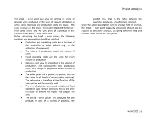 Project Analysis
9/9/2022 10
The break – even point can also be defined in terms of
physical units produced, or the level of capacity utilization at
which sales revenues and production costs are equal. The
sales revenues at the break – even point represent the break –
even sales value, and the unit price of a product in this
situation is the break – even sales price.
Before calculating the break – even values, the following
condition and assumptions should be satisfied.
 Production and marketing costs are a function of
the production or sales volume (e.g. in the
utilization of equipment)
 The volume of production equals the volume of
sales
 Fixed operating costs are the same for every
volume of production
 Variable costs vary in proportion to the volume of
production, and consequently total production
costs also change in proportion to the volume of
production
 The sales prices for a product or product mix are
the same for all levels of output (sales overtime).
The sales value is therefore a linear function of the
sales prices and the quantity sold.
 The level of unit sales prices and variable and fixed
operation costs remain constant, that is the price
elasticity of demand for inputs and outputs are
zero.
 The bread – even values are computed for one
product; in case of a variety of products, the
product mix, that is the ratio between the
quantities produced, should remain constant.
Since the above assumption will not always hold in practice,
the break – even point (capacity utilization) should also be
subject to sensitivity analysis, assigning different fixed and
variable costs as well as sales prices.
 